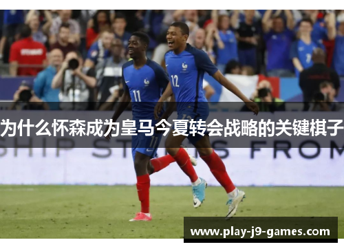 为什么怀森成为皇马今夏转会战略的关键棋子