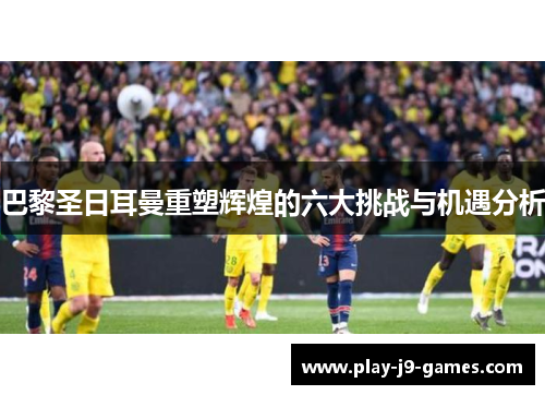 巴黎圣日耳曼重塑辉煌的六大挑战与机遇分析