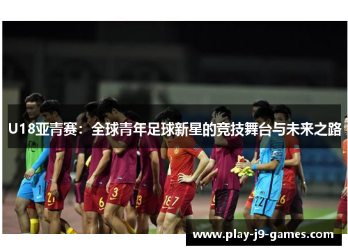 U18亚青赛：全球青年足球新星的竞技舞台与未来之路