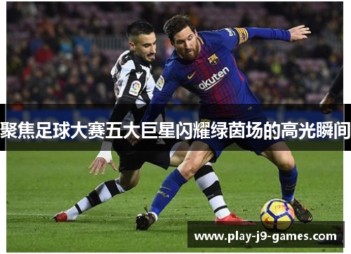 聚焦足球大赛五大巨星闪耀绿茵场的高光瞬间