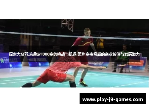 探索大马羽球超级1000赛的挑战与机遇 聚焦赛事背后的商业价值与发展潜力