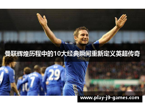 曼联辉煌历程中的10大经典瞬间重新定义英超传奇