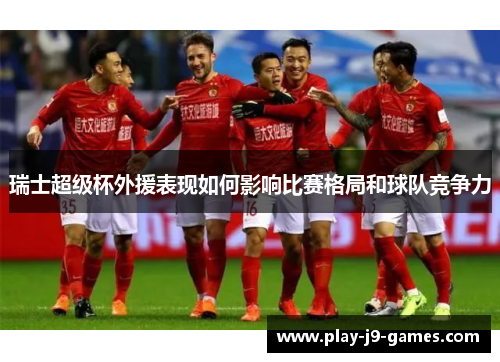 瑞士超级杯外援表现如何影响比赛格局和球队竞争力