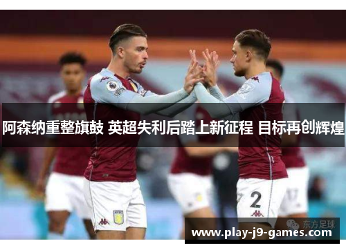 阿森纳重整旗鼓 英超失利后踏上新征程 目标再创辉煌